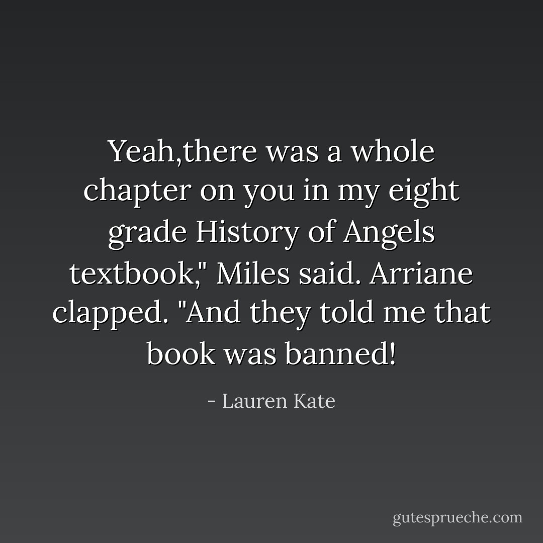 Yeah,there was a whole chapter on you in my eight grade History of Angels textbook," Miles said.<br />Arriane clapped. "And they told me that book was banned! - Lauren Kate
