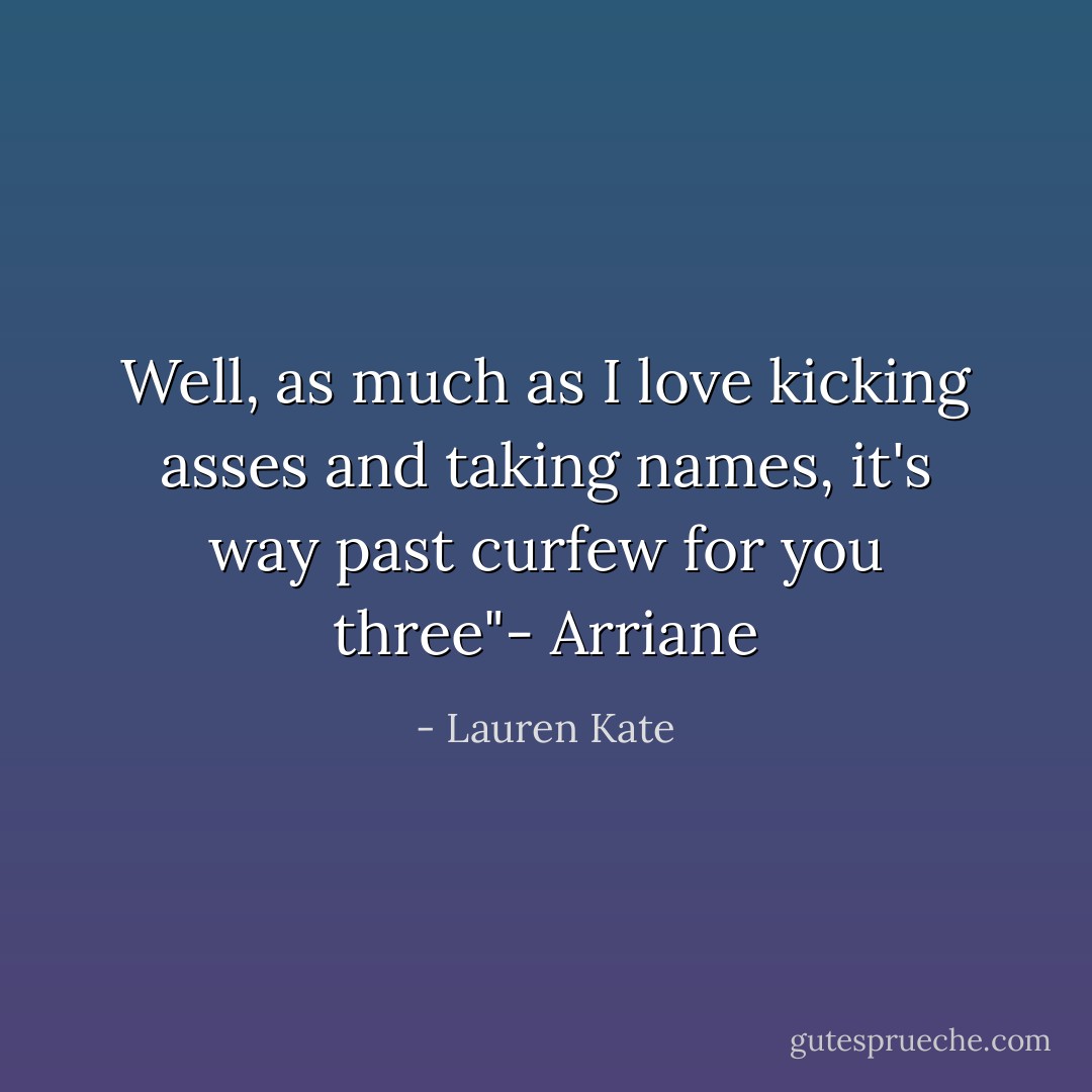 Well, as much as I love kicking asses and taking names, it's way past curfew for you three"- Arriane - Lauren Kate