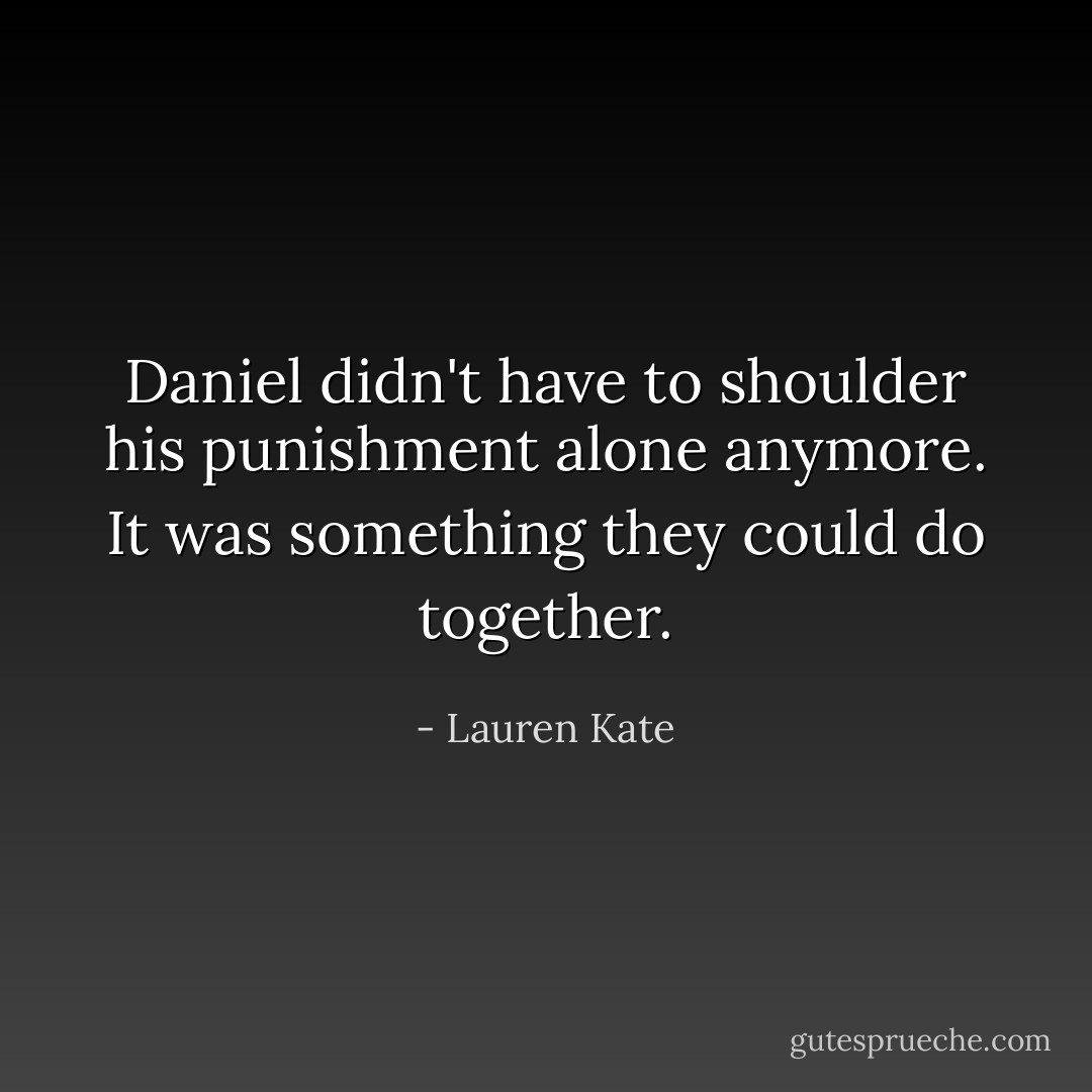 Daniel didn't have to shoulder his punishment alone anymore. It was something they could do together. - Lauren Kate