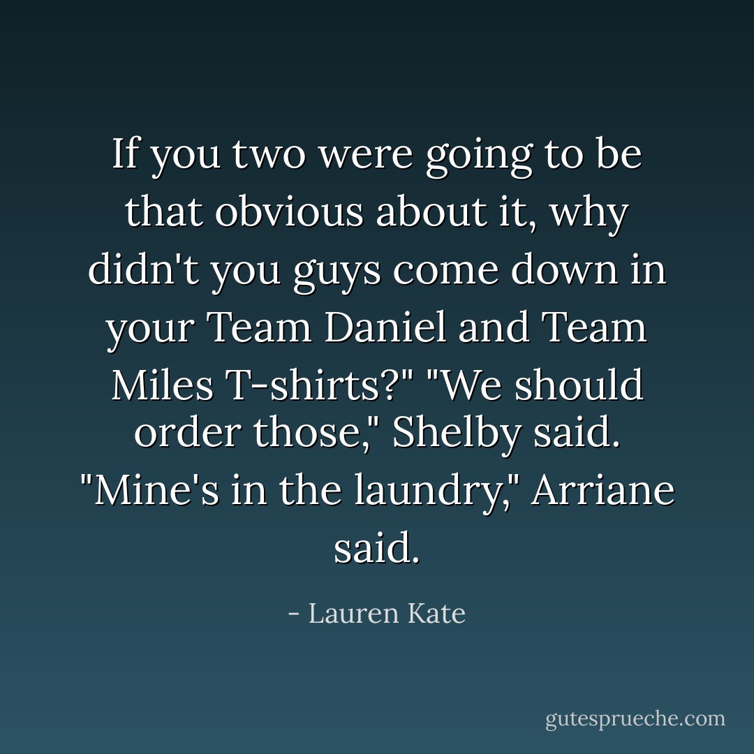 If you two were going to be that obvious about it, why didn't you guys come down in your Team Daniel and Team Miles T-shirts?"<br />"We should order those," Shelby said.<br />"Mine's in the laundry," Arriane said. - Lauren Kate
