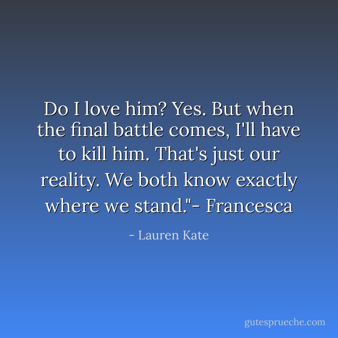 Do I love him? Yes. But when the final battle comes, I'll have to kill him. That's just our reality. We both know exactly where we stand."- Francesca - Lauren Kate