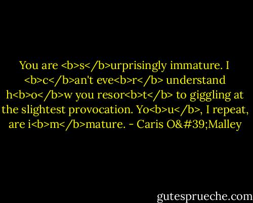 You are <b>s</b>urprisingly immature. I <b>c</b>an't eve<b>r</b> understand h<b>o</b>w you resor<b>t</b> to giggling at the slightest provocation. Yo<b>u</b>, I repeat, are i<b>m</b>mature. - Caris O'Malley