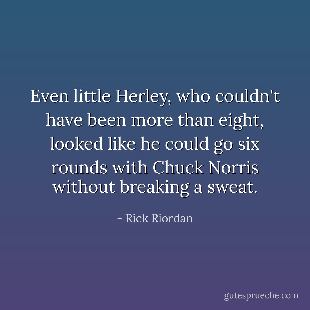 Even little Herley, who couldn't have been more than eight, looked like he could go six rounds with Chuck Norris without breaking a sweat. - Rick Riordan