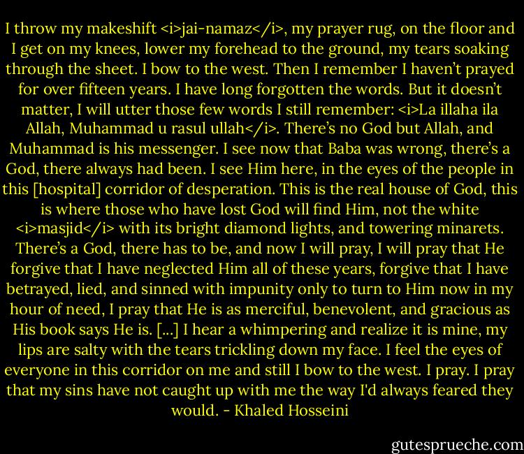 I throw my makeshift <i>jai-namaz</i>, my prayer rug, on the floor and I get on my knees, lower my forehead to the ground, my tears soaking through the sheet. I bow to the west. Then I remember I haven’t prayed for over fifteen years. I have long forgotten the words. But it doesn’t matter, I will utter those few words I still remember: <i>La illaha ila Allah, Muhammad u rasul ullah</i>. There’s no God but Allah, and Muhammad is his messenger. I see now that Baba was wrong, there’s a God, there always had been. I see Him here, in the eyes of the people in this [hospital] corridor of desperation. This is the real house of God, this is where those who have lost God will find Him, not the white <i>masjid</i> with its bright diamond lights, and towering minarets. There’s a God, there has to be, and now I will pray, I will pray that He forgive that I have neglected Him all of these years, forgive that I have betrayed, lied, and sinned with impunity only to turn to Him now in my hour of need, I pray that He is as merciful, benevolent, and gracious as His book says He is. [...] I hear a whimpering and realize it is mine, my lips are salty with the tears trickling down my face. I feel the eyes of everyone in this corridor on me and still I bow to the west. I pray. I pray that my sins have not caught up with me the way I'd always feared they would. - Khaled Hosseini