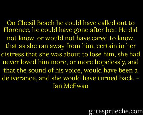 On Chesil Beach he could have called out to Florence, he could have gone after her. He did not know, or would not have cared to know, that as she ran away from him, certain in her distress that she was about to lose him, she had never loved him more, or more hopelessly, and that the sound of his voice, would have been a deliverance, and she would have turned back. - Ian McEwan