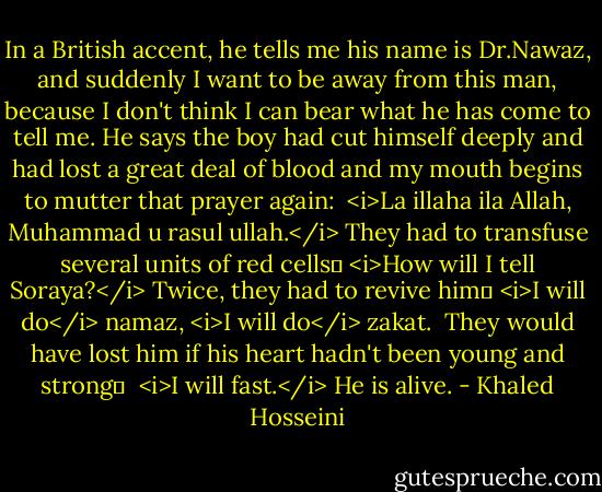 In a British accent, he tells me his name is Dr.Nawaz, and suddenly I want to be away from this man, because I don't think I can bear what he has come to tell me. He says the boy had cut himself deeply and had lost a great deal of blood and my mouth begins to mutter that prayer again: <br /><i>La illaha ila Allah, Muhammad u rasul ullah.</i><br />They had to transfuse several units of red cells─<br /><i>How will I tell Soraya?</i><br />Twice, they had to revive him─<br /><i>I will do</i> namaz, <i>I will do</i> zakat. <br />They would have lost him if his heart hadn't been young and strong─ <br /><i>I will fast.</i><br />He is alive. - Khaled Hosseini