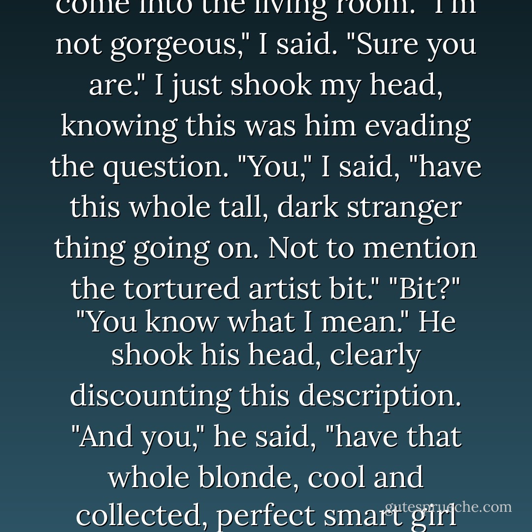 Donneven," I said, in my best Monica imitation, and he laughed. "We're not talking about me."<br />"We could be," he said, as I watched Bert take note of a group of what looked like ninth graders who had just<br />come into the living room.<br />"I'm not gorgeous," I said.<br />"Sure you are."<br />I just shook my head, knowing this was him evading the question. "You," I said, "have this whole tall, dark<br />stranger thing going on. Not to mention the tortured artist bit."<br />"Bit?"<br />"You know what I mean."<br />He shook his head, clearly discounting this description. "And you," he said, "have that whole blonde, cool<br />and collected, perfect smart girl thing going on."<br />"You're the boy all the girls want to rebel with," I said.<br />"You," he replied, "are the unattainable girl in homeroom who never gives a guy the time of day. - Sarah Dessen