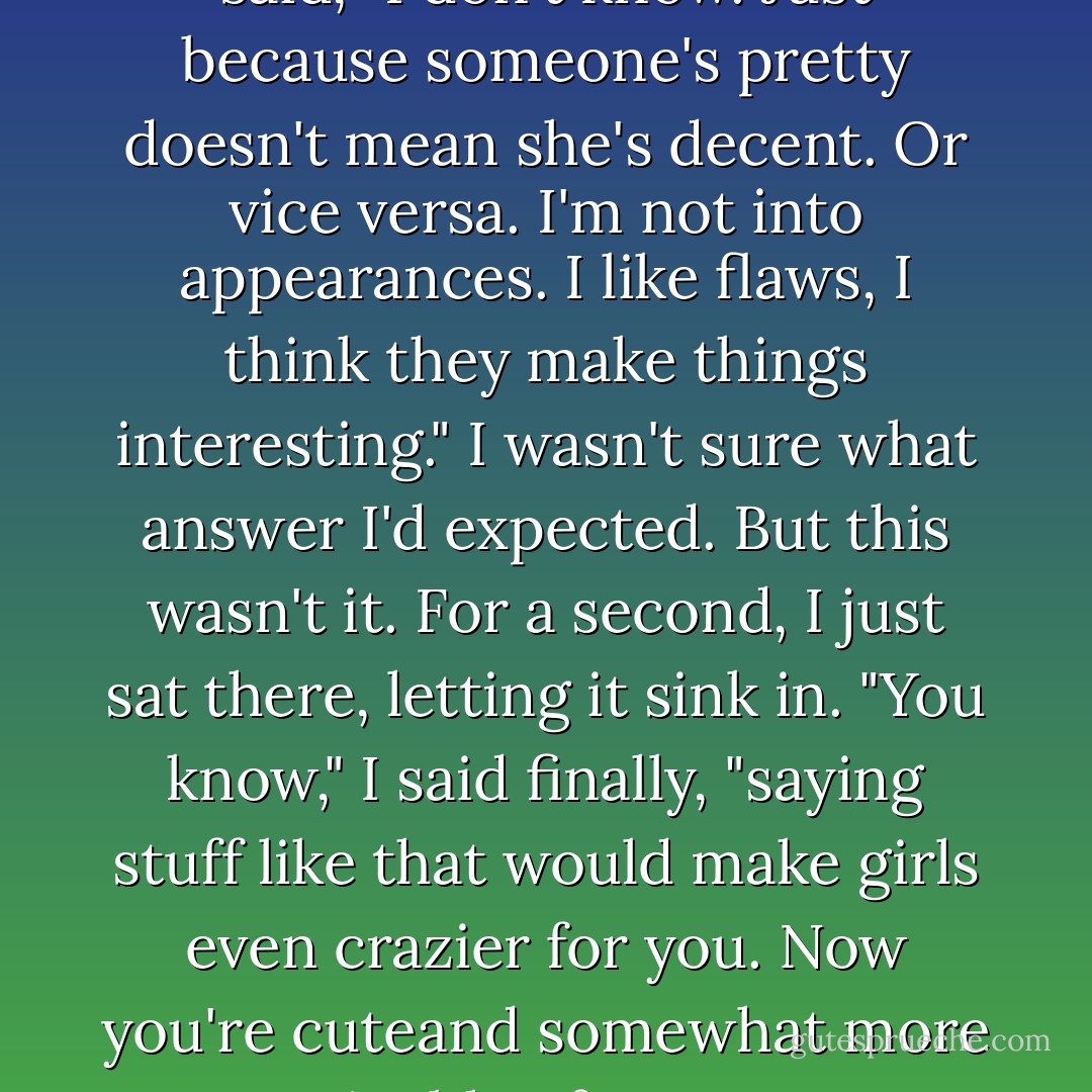Okay, so if that's not real, what<br />is? What counts, to you?"<br />He thought for a second, then said, "I don't know. Just because someone's pretty doesn't mean she's decent.<br />Or vice versa. I'm not into appearances. I like flaws, I think they make things interesting."<br />I wasn't sure what answer I'd expected. But this wasn't it. For a second, I just sat there, letting it sink in.<br />"You know," I said finally, "saying stuff like that would make girls even crazier for you. Now you're cuteand<br />somewhat more attainable. If you were appealing before, now you're off the charts. - Sarah Dessen