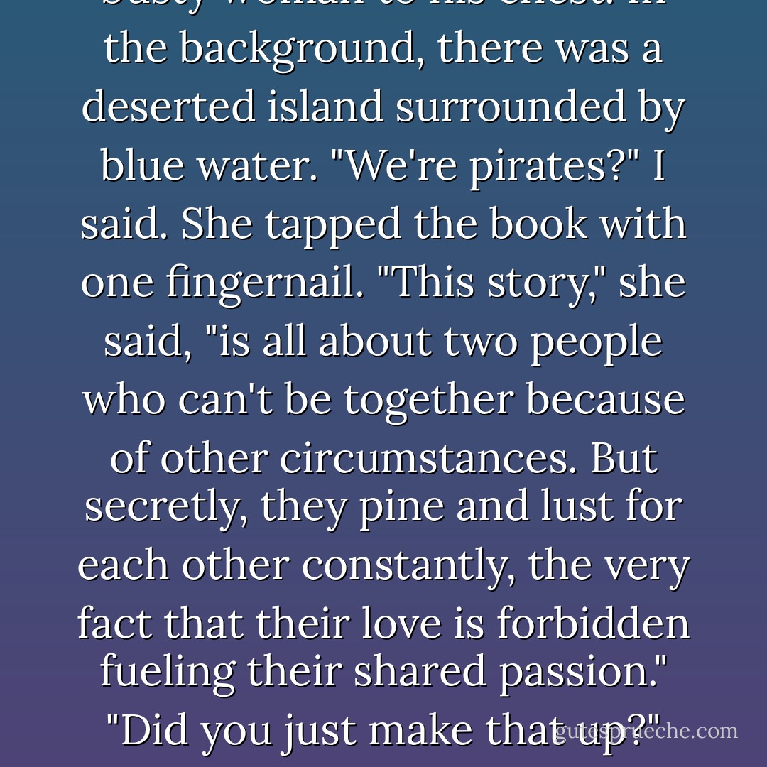 You and Wes," she said, triumphant, "are just likethis ."<br />She was holding a book, a paperback romance. The title, emblazoned in gold across the cover, wasForbidden<br />, and the picture beneath it was of a man in a pirate outfit, eye patch and all, clutching a small, extremely<br />busty woman to his chest. In the background, there was a deserted island surrounded by blue water.<br />"We're pirates?" I said.<br />She tapped the book with one fingernail. "This story," she said, "is all about two people who can't be together<br />because of other circumstances. But secretly, they pine and lust for each other constantly, the very fact that<br />their love is forbidden fueling their shared passion."<br />"Did you just make that up?"<br />"No," she said, flipping the book over to read the back cover. "It's right here! And it's totally you and Wes.<br />You can't be together, which is exactly why you want to be. And why you can't admit it to us, because that<br />would make it less secret and thus less passionate. - Sarah Dessen