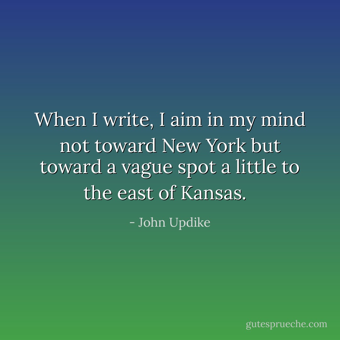 When I write, I aim in my mind not toward New York but toward a vague spot a little to the east of Kansas.<br />  - John Updike
