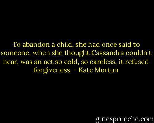 To abandon a child, she had once said to someone, when she thought Cassandra couldn't hear, was an act so cold, so careless, it refused forgiveness. - Kate Morton