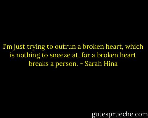 I'm just trying to outrun a broken heart, which is nothing to sneeze at, for a broken heart breaks a person. - Sarah Hina