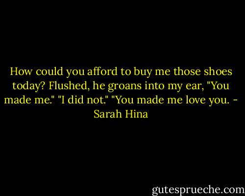 How could you afford to buy me those shoes today?<br />Flushed, he groans into my ear, "You made me."<br />"I did not."<br />"You made me love you. - Sarah Hina