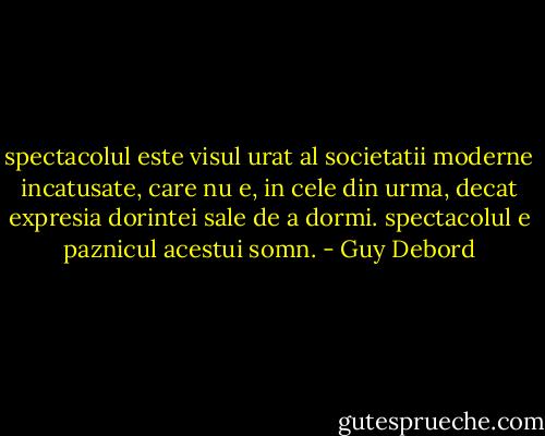 spectacolul este visul urat al societatii moderne incatusate, care nu e, in cele din urma, decat expresia dorintei sale de a dormi. spectacolul e paznicul acestui somn. - Guy Debord