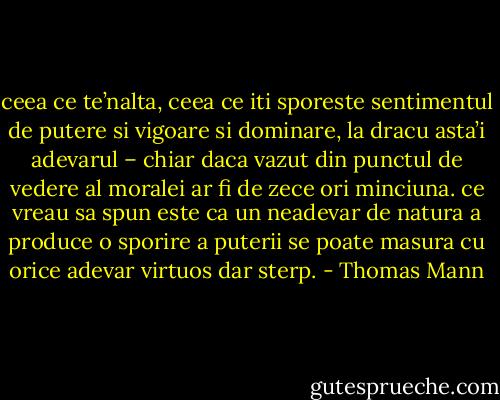 ceea ce te’nalta, ceea ce iti sporeste sentimentul de putere si vigoare si dominare, la dracu asta’i adevarul – chiar daca vazut din punctul de vedere al moralei ar fi de zece ori minciuna. ce vreau sa spun este ca un neadevar de natura a produce o sporire a puterii se poate masura cu orice adevar virtuos dar sterp. - Thomas Mann