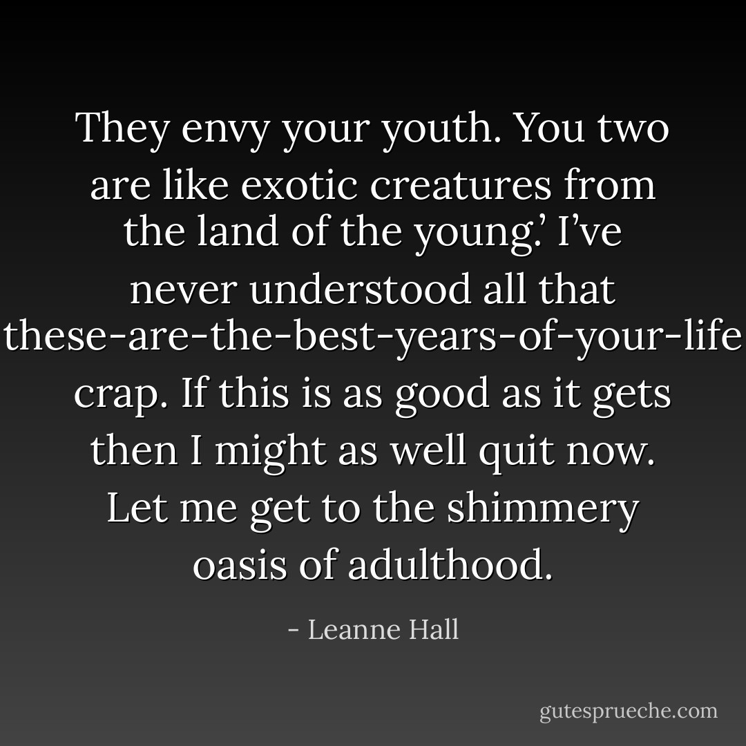 They envy your youth. You two are like exotic creatures from the land of the young.’<br />I’ve never understood all that these-are-the-best-years-of-your-life crap. If this is as good as it gets then I might as well quit now. Let me get to the shimmery oasis of adulthood. - Leanne Hall