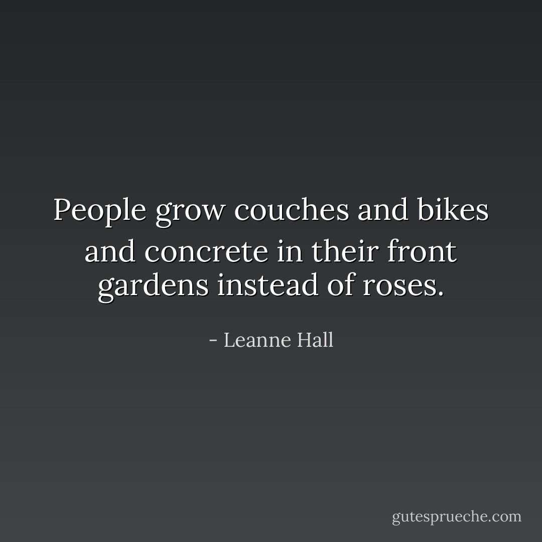 People grow couches and bikes and concrete in their front gardens instead of roses. - Leanne Hall
