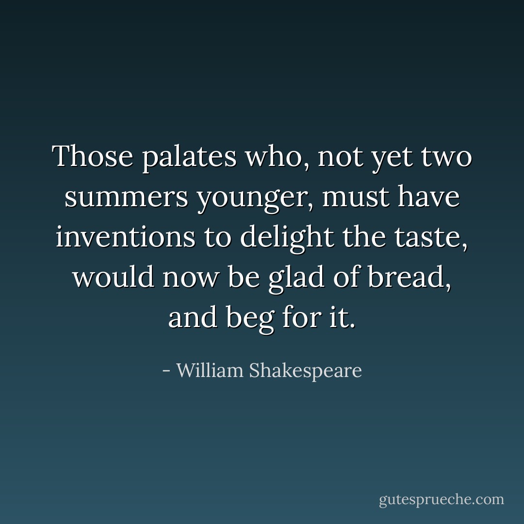Those palates who, not yet two summers younger, must have inventions to delight the taste, would now be glad of bread, and beg for it. - William Shakespeare
