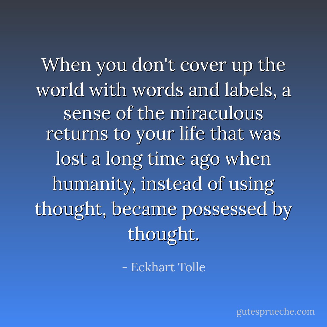 When you don't cover up the world with words and labels, a sense of the miraculous returns to your life that was lost a long time ago when humanity, instead of using thought, became possessed by thought. - Eckhart Tolle