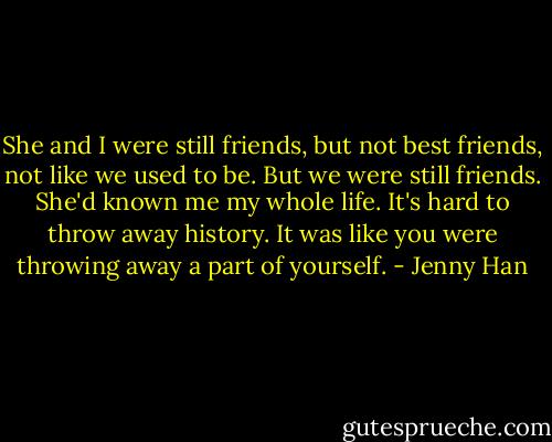 She and I were still friends, but not best friends, not like we used to be. But we were still friends. She'd known me my whole life. It's hard to throw away history. It was like you were throwing away a part of yourself. - Jenny Han