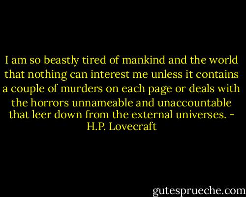 I am so beastly tired of mankind and the world that nothing can interest me unless it contains a couple of murders on each page or deals with the horrors unnameable and unaccountable that leer down from the external universes. - H.P. Lovecraft