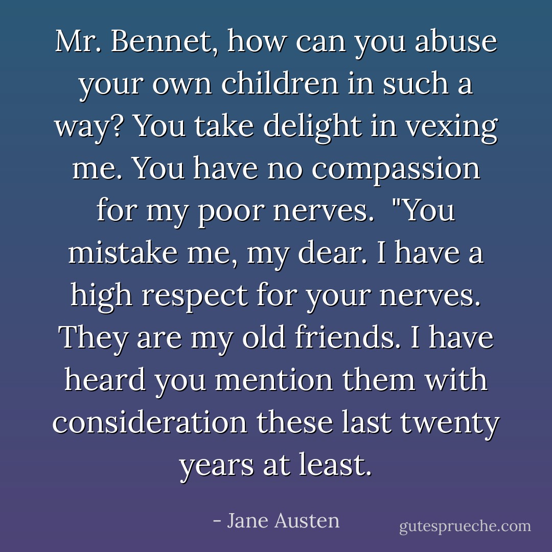 Mr. Bennet, how can you abuse your own children in such a way? You take delight in vexing me. You have no compassion for my poor nerves.<br /><br />"You mistake me, my dear. I have a high respect for your nerves. They<br />are my old friends. I have heard you mention them with consideration<br />these last twenty years at least. - Jane Austen