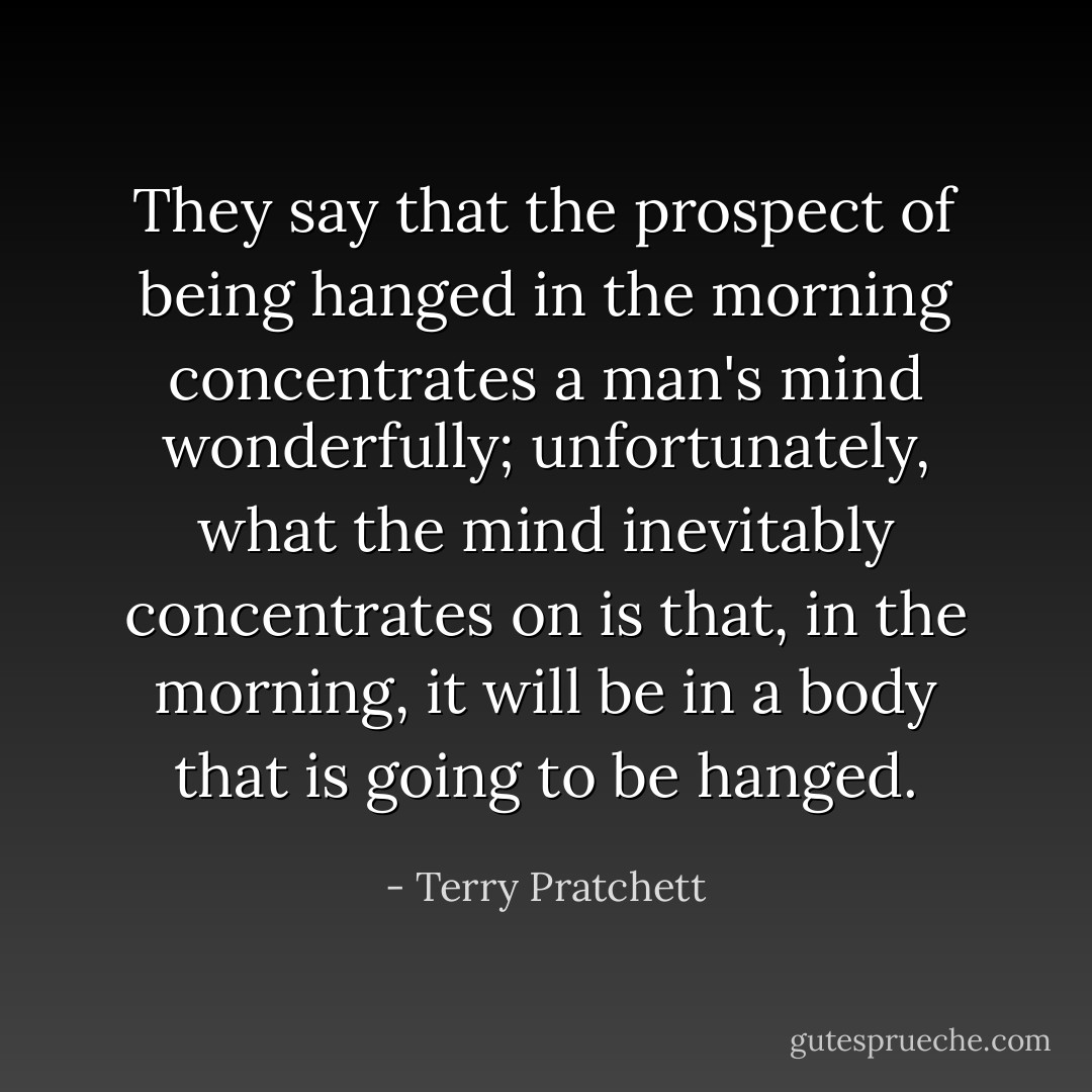 They say that the prospect of being hanged in the morning concentrates a man's mind wonderfully; unfortunately, what the mind inevitably concentrates on is that, in the morning, it will be in a body that is going to be hanged. - Terry Pratchett