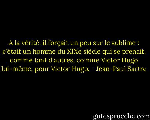 A la vérité, il forçait un peu sur le sublime : c'était un homme du XIXe siècle qui se prenait, comme tant d'autres, comme Victor Hugo lui-même, pour Victor Hugo. - Jean-Paul Sartre