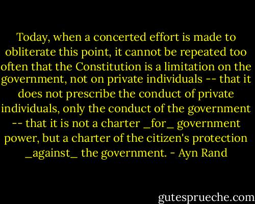Today, when a concerted effort is made to obliterate this point, it cannot be repeated too often that the Constitution is a limitation on the government, not on private individuals -- that it does not prescribe the conduct of private individuals, only the conduct of the government -- that it is not a charter _for_ government power, but a charter of the citizen's protection _against_ the government. - Ayn Rand