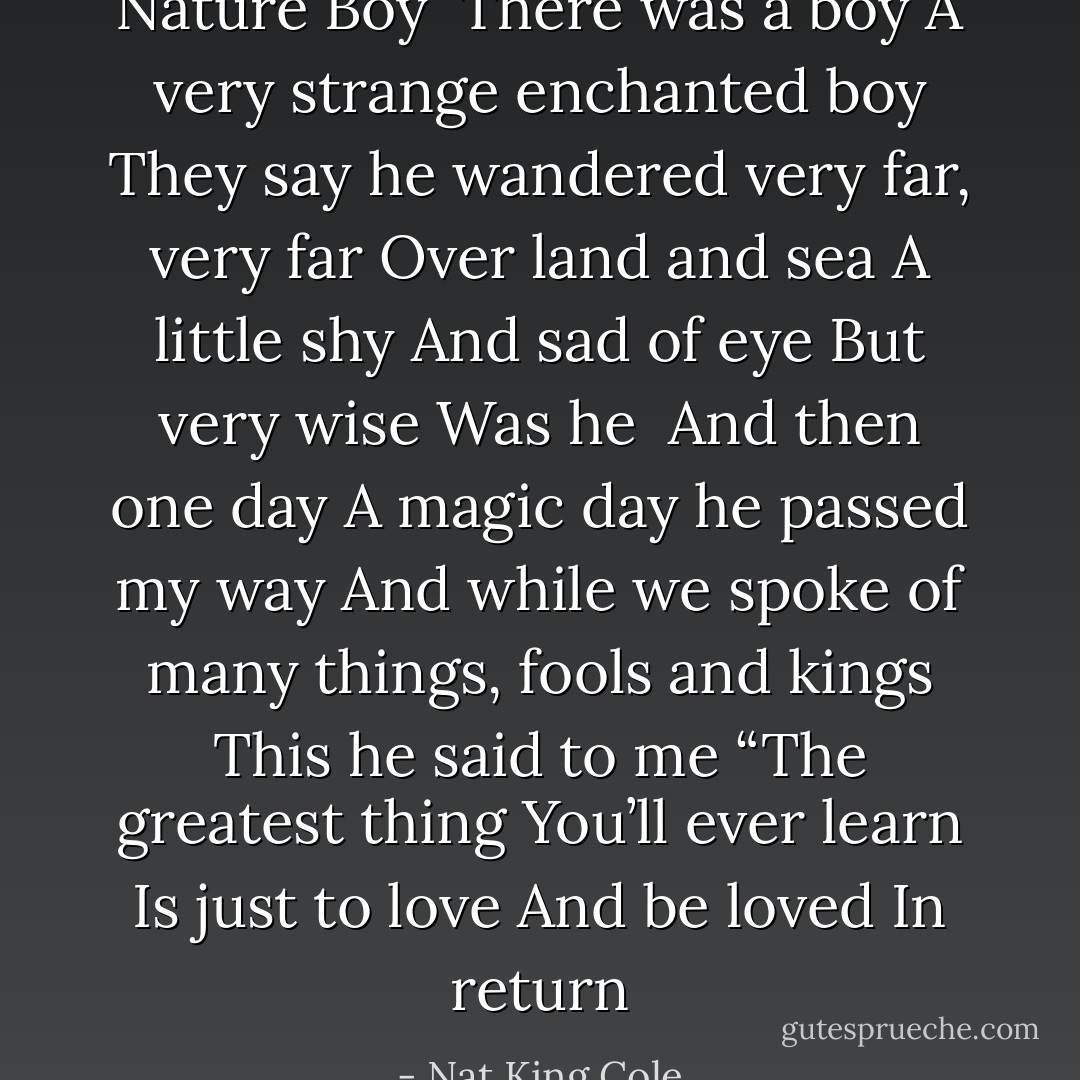 Nature Boy<br /><br />There was a boy<br />A very strange enchanted boy<br />They say he wandered very far, very far<br />Over land and sea<br />A little shy<br />And sad of eye<br />But very wise<br />Was he<br /><br />And then one day<br />A magic day he passed my way<br />And while we spoke of many things, fools and kings<br />This he said to me<br />“The greatest thing<br />You’ll ever learn<br />Is just to love<br />And be loved<br />In return - Nat King Cole