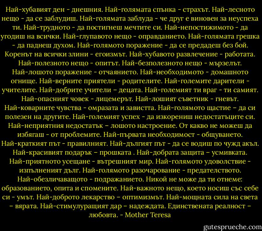 Най-хубавият ден - днешния.<br />Най-голямата спънка - страхът.<br />Най-лесното нещо - да се заблудиш.<br />Най-голямата заблуда - че друг е виновен за неуспеха ти.<br />Най-трудното - да постигнеш мечтите си.<br />Най-непостижимото - да угодиш на всички.<br />Най-глупавото нещо - оправданието.<br />Най-голямата грешка - да паднеш духом.<br />Най-голямото поражение - да се предадеш без бой.<br />Коренът на всички злини - егоизмът.<br />Най-хубавото развлечение - работата.<br />Най-полезното нещо - опитът.<br />Най-безполезното нещо - мързелът.<br />Най-лошото поражение - отчаянието.<br />Най-необходимото - домашното огнище.<br />Най-верните приятели - родителите.<br />Най-големите дарители - учителите.<br />Най-добрите учители – децата.<br />Най-големият ти враг - ти самият.<br />Най-опасният човек - лицемерът.<br />Най-лошият съветник - гневът.<br />Най-коварните чувства - омразата и завистта.<br />Най-голямото щастие – да си полезен на другите.<br />Най-големият успех - да изкорениш недостатъците си.<br />Най-неприятния недостатък – лошото настроение.<br />От какво не можеш да избягаш - от проблемите.<br />Най-първата необходимост - общуването.<br />Най-краткият път - правилният.<br />Най-дългият път - да се водиш по чужд акъл.<br />Най-красивият подарък – прошката .<br />Най-добрата защита – усмивката.<br />Най-приятното усещане - вътрешният мир.<br />Най-голямото удоволствие - изпълненият дълг.<br />Най-голямото разочарование - предателството.<br />Най-обезличаващото - подражанието.<br />Никой не може да ти отнеме: образованието, опита и спомените.<br />Най-важното нещо, което носиш със себе си - умът.<br />Най-доброто лекарство – оптимизмът.<br />Най-мощната сила на света – вярата.<br />Най-стимулуращият дар – надеждата.<br />Единствената реалност – любовта. - Mother Teresa
