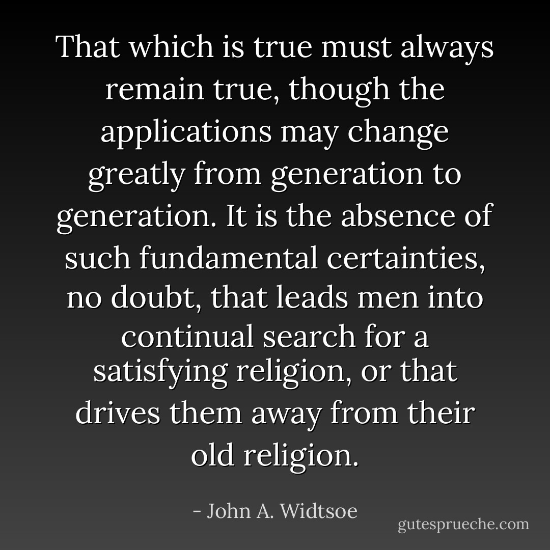 That which is true must always remain true, though the applications may change greatly from generation to generation. It is the absence of such fundamental certainties, no doubt, that leads men into continual search for a satisfying religion, or that drives them away from their old religion. - John A. Widtsoe