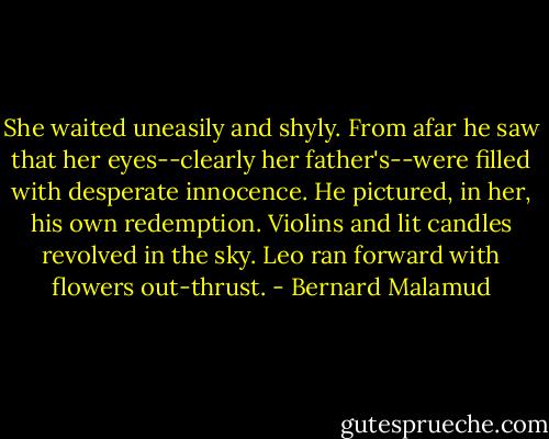 She waited uneasily and shyly. From afar he saw that her eyes--clearly her father's--were filled with desperate innocence. He pictured, in her, his own redemption. Violins and lit candles revolved in the sky. Leo ran forward with flowers out-thrust. - Bernard Malamud