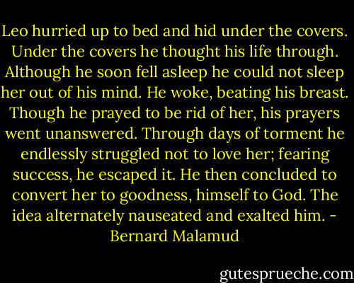 Leo hurried up to bed and hid under the covers. Under the covers he thought his life through. Although he soon fell asleep he could not sleep her out of his mind. He woke, beating his breast. Though he prayed to be rid of her, his prayers went unanswered. Through days of torment he endlessly struggled not to love her; fearing success, he escaped it. He then concluded to convert her to goodness, himself to God. The idea alternately nauseated and exalted him. - Bernard Malamud