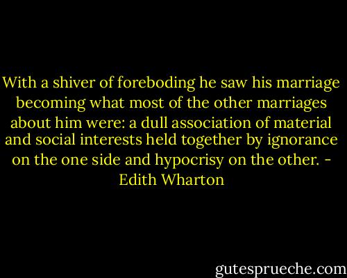 With a shiver of foreboding he saw his marriage becoming what most of the other marriages about him were: a dull association of material and social interests held together by ignorance on the one side and hypocrisy on the other. - Edith Wharton