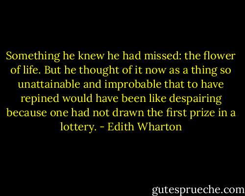 Something he knew he had missed: the flower of life. But he thought of it now as a thing so unattainable and improbable that to have repined would have been like despairing because one had not drawn the first prize in a lottery. - Edith Wharton