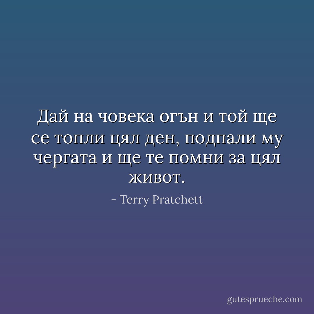 Дай на човека огън и той ще се топли цял ден, подпали му чергата и ще те помни за цял живот. - Terry Pratchett