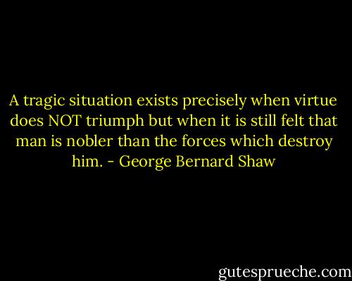 A tragic situation exists precisely when virtue does NOT triumph but when it is still felt that man is nobler than the forces which destroy him. - George Bernard Shaw