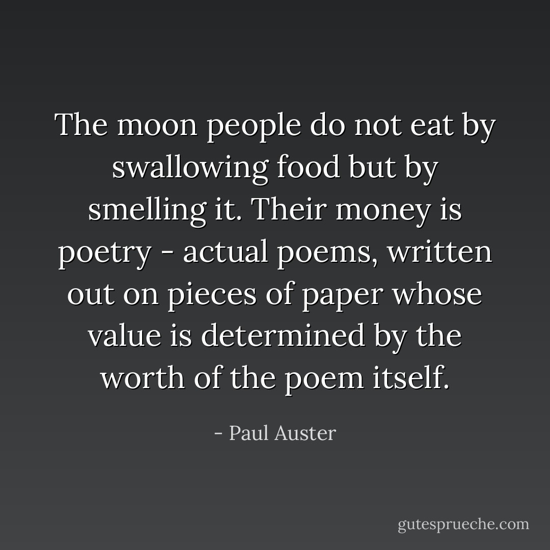 The moon people do not eat by swallowing food but by smelling it. Their money is poetry - actual poems, written out on pieces of paper whose value is determined by the worth of the poem itself. - Paul Auster