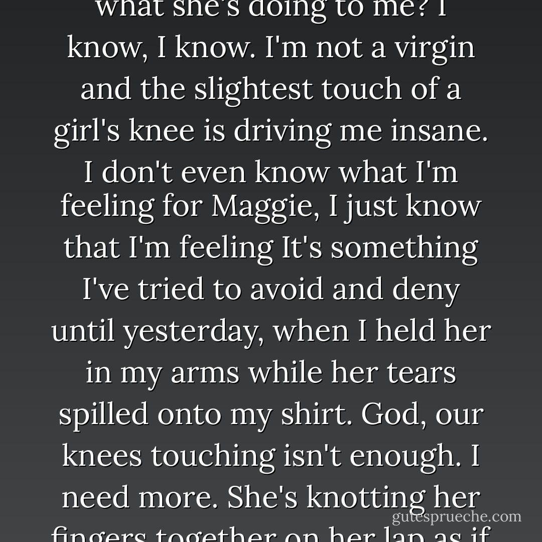 I look down at our knees, slightly touching. Jeans against jeans. Does she notice the heat transferring from her body to mine? Does she even realize what she's doing to me? I know, I know. I'm not a virgin and the slightest touch of a girl's knee is driving me insane. I don't even know what I'm feeling for Maggie, I just know that I'm feeling It's something I've tried to avoid and deny until yesterday, when I held her in my arms while her tears spilled onto my shirt. God, our knees touching isn't enough. I need more. She's knotting her fingers together on her lap as if she doesn't know what to do with them. I want to touch her, but what if she pulls away like before? - Simone Elkeles