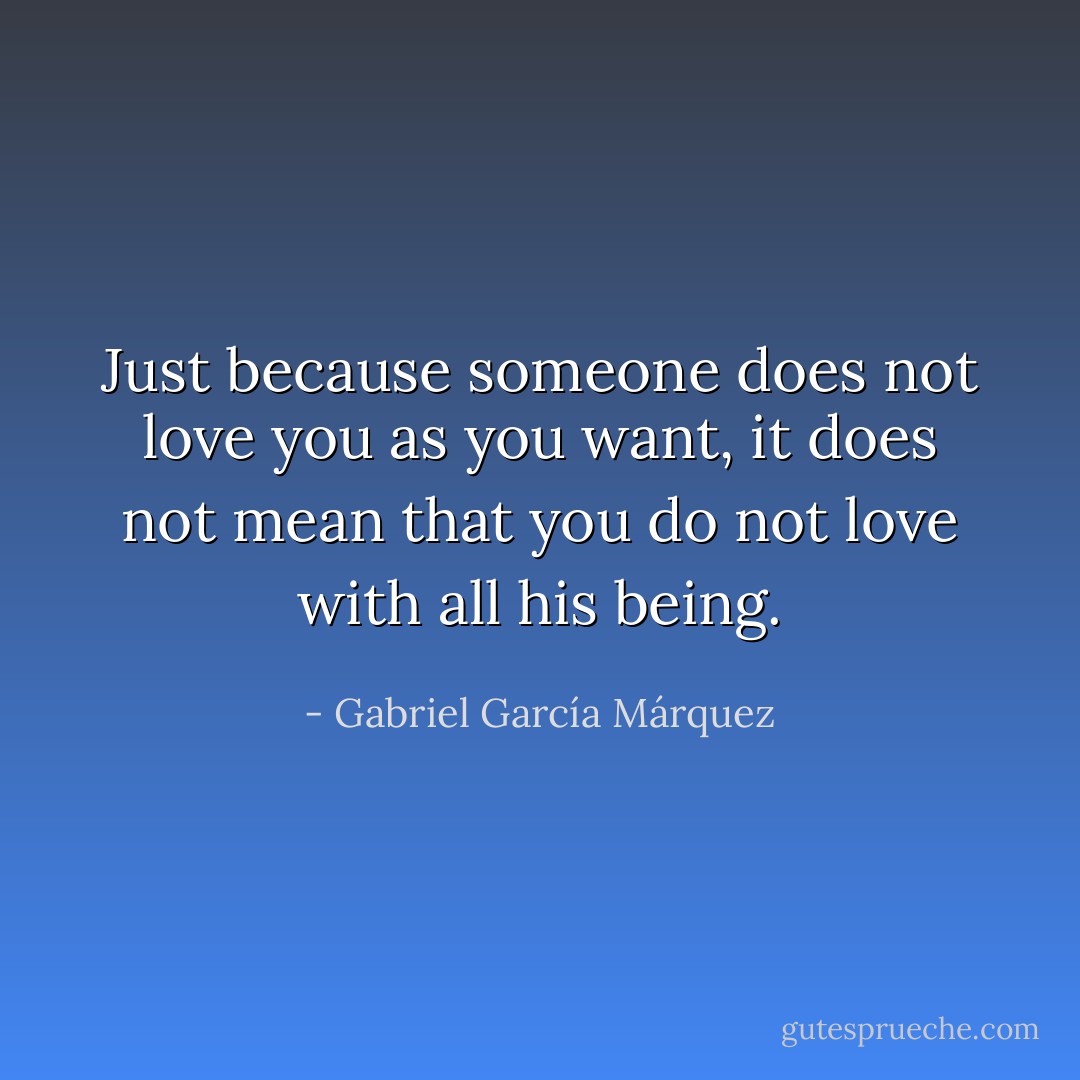 Just because someone does not love you as you want, it does not mean that you do not love with all his being. - Gabriel García Márquez