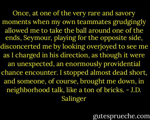 Once, at one of the very rare and savory moments when my own teammates grudgingly allowed me to take the ball around one of the ends, Seymour, playing for the opposite side, disconcerted me by looking overjoyed to see me as I charged in his direction, as though it were an unexpected, an enormously providential chance encounter. I stopped almost dead short, and someone, of course, brought me down, in neighborhood talk, like a ton of bricks. - J.D. Salinger
