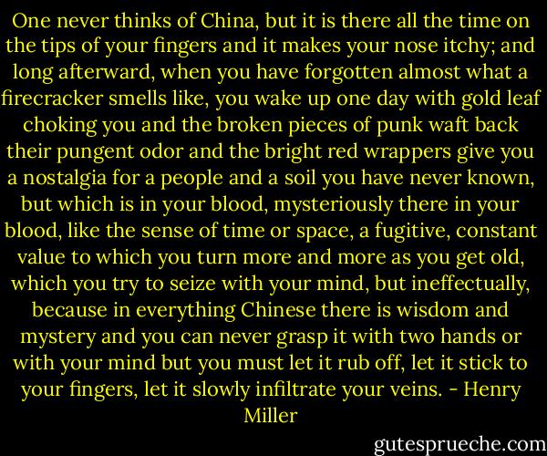 One never thinks of China, but it is there all the time on the tips of your fingers and it makes your nose itchy; and long afterward, when you have forgotten almost what a firecracker smells like, you wake up one day with gold leaf choking you and the broken pieces of punk waft back their pungent odor and the bright red wrappers give you a nostalgia for a people and a soil you have never known, but which is in your blood, mysteriously there in your blood, like the sense of time or space, a fugitive, constant value to which you turn more and more as you get old, which you try to seize with your mind, but ineffectually, because in everything Chinese there is wisdom and mystery and you can never grasp it with two hands or with your mind but you must let it rub off, let it stick to your fingers, let it slowly infiltrate your veins. - Henry Miller