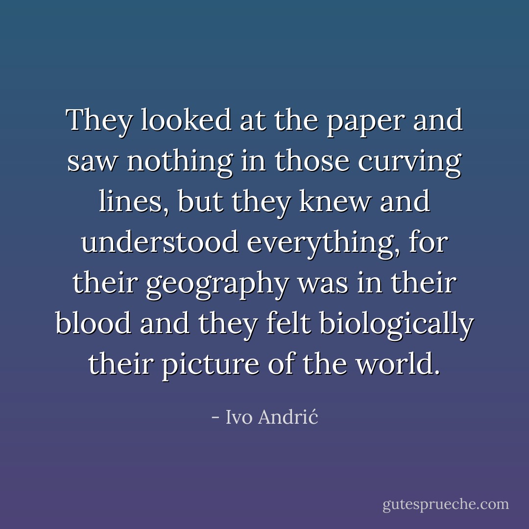 They looked at the paper and saw nothing in those curving lines, but they knew and understood everything, for their geography was in their blood and they felt biologically their picture of the world. - Ivo Andrić