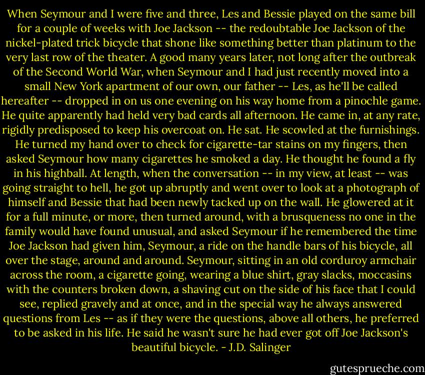 When Seymour and I were five and three, Les and Bessie played on the same bill for a couple of weeks with Joe Jackson -- the redoubtable Joe Jackson of the nickel-plated trick bicycle that shone like something better than platinum to the very last row of the theater. A good many years later, not long after the outbreak of the Second World War, when Seymour and I had just recently moved into a small New York apartment of our own, our father -- Les, as he'll be called hereafter -- dropped in on us one evening on his way home from a pinochle game. He quite apparently had held very bad cards all afternoon. He came in, at any rate, rigidly predisposed to keep his overcoat on. He sat. He scowled at the furnishings. He turned my hand over to check for cigarette-tar stains on my fingers, then asked Seymour how many cigarettes he smoked a day. He thought he found a fly in his highball. At length, when the conversation -- in my view, at least -- was going straight to hell, he got up abruptly and went over to look at a photograph of himself and Bessie that had been newly tacked up on the wall. He glowered at it for a full minute, or more, then turned around, with a brusqueness no one in the family would have found unusual, and asked Seymour if he remembered the time Joe Jackson had given him, Seymour, a ride on the handle bars of his bicycle, all over the stage, around and around. Seymour, sitting in an old corduroy armchair across the room, a cigarette going, wearing a blue shirt, gray slacks, moccasins with the counters broken down, a shaving cut on the side of his face that I could see, replied gravely and at once, and in the special way he always answered questions from Les -- as if they were the questions, above all others, he preferred to be asked in his life. He said he wasn't sure he had ever got off Joe Jackson's beautiful bicycle. - J.D. Salinger