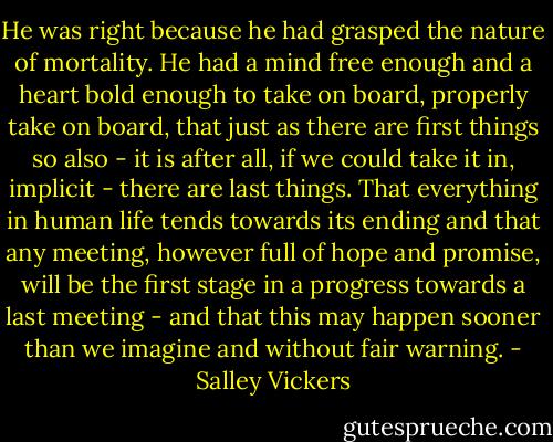 He was right because he had grasped the nature of mortality. He had a mind free enough and a heart bold enough to take on board, properly take on board, that just as there are first things so also - it is after all, if we could take it in, implicit - there are last things. That everything in human life tends towards its ending and that any meeting, however full of hope and promise, will be the first stage in a progress towards a last meeting - and that this may happen sooner than we imagine and without fair warning. - Salley Vickers