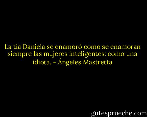 La tía Daniela se enamoró como se enamoran siempre las mujeres inteligentes: como una idiota. - Ángeles Mastretta
