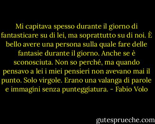 Mi capitava spesso durante il giorno di fantasticare su di lei, ma soprattutto su di noi. È bello avere una persona sulla quale fare delle fantasie durante il giorno. Anche se è sconosciuta. Non so perché, ma quando pensavo a lei i miei pensieri non avevano mai il punto. Solo virgole. Erano una valanga di parole e immagini senza punteggiatura. - Fabio Volo