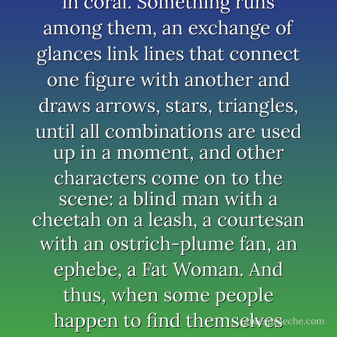 In Chloe, a great city, the people who move through the streets are all strangers. At each encounter, they imagine a thousand things about one another; meetings which could take place between them, conversations, surprises, caresses, bites. But no one greets anyone; eyes lock for a second, then dart away, seeking other eyes, never stopping.<br />	<br />A girl comes along, twirling a parasol on her shoulder, and twirling slightly also her rounded hips. A woman in black comes along, showing her full age, her eyes restless beneath her veil, her lips trembling. At tattooed giant comes along; a young man with white hair; a female dwarf; two girls, twins, dressed in coral. Something runs among them, an exchange of glances link lines that connect one figure with another and draws arrows, stars, triangles, until all combinations are used up in a moment, and other characters come on to the scene: a blind man with a cheetah on a leash, a courtesan with an ostrich-plume fan, an ephebe, a Fat Woman. And thus, when some people happen to find themselves together, taking shelter from the rain under an arcade, or crowding beneath an awning of the bazaar, or stopping to listen to the band in the square, meetings, seductions, copulations, orgies are consummated among them without a word exchanged, without a finger touching anything, almost without an eye raised. <br /><br />	A voluptuous vibration constantly stirs Chloe, the most chaste of cities. If men and women began to live their ephemeral dreams, every phantom would become a person with whom to begin a story of pursuits, pretenses, misunderstandings, clashes, oppressions, and the carousel of fantasies would stop. - Italo Calvino