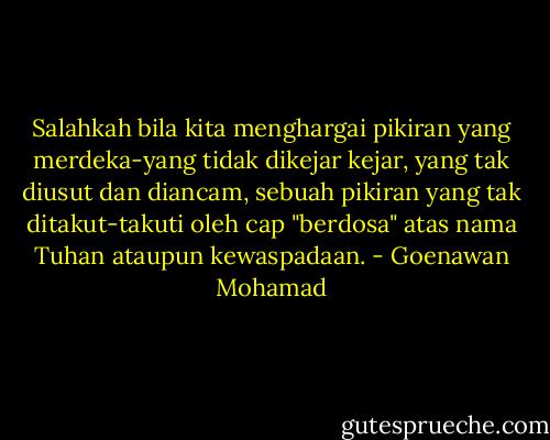 Salahkah bila kita menghargai pikiran yang merdeka-yang tidak dikejar kejar, yang tak diusut dan diancam, sebuah pikiran yang tak ditakut-takuti oleh cap "berdosa" atas nama Tuhan ataupun kewaspadaan. - Goenawan Mohamad